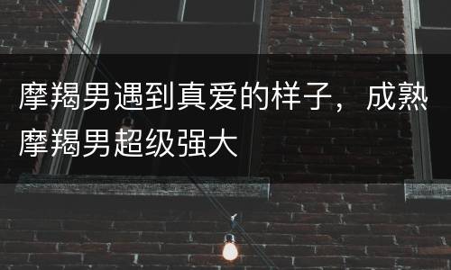 摩羯男遇到真爱的样子，成熟摩羯男超级强大