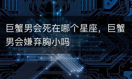 巨蟹男会死在哪个星座，巨蟹男会嫌弃胸小吗