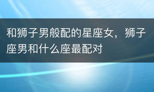 和狮子男般配的星座女，狮子座男和什么座最配对
