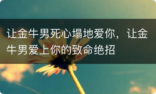 让金牛男死心塌地爱你，让金牛男爱上你的致命绝招