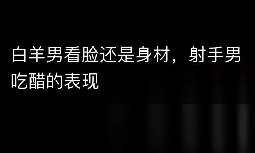 白羊男看脸还是身材，射手男吃醋的表现