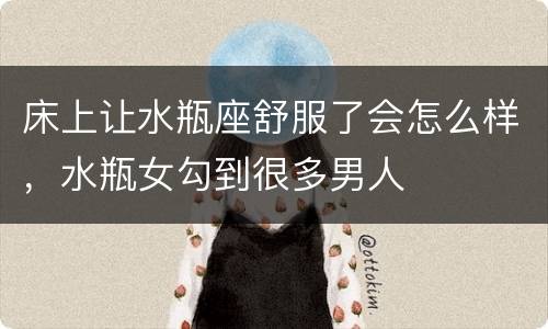 床上让水瓶座舒服了会怎么样，水瓶女勾到很多男人