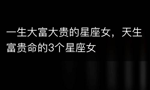 一生大富大贵的星座女，天生富贵命的3个星座女