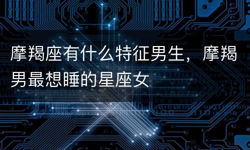 摩羯座有什么特征男生，摩羯男最想睡的星座女