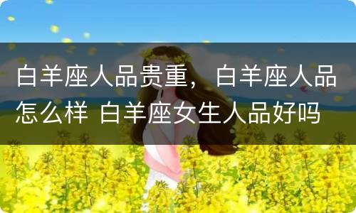 白羊座人品贵重，白羊座人品怎么样 白羊座女生人品好吗