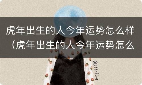 虎年出生的人今年运势怎么样（虎年出生的人今年运势怎么样呢）