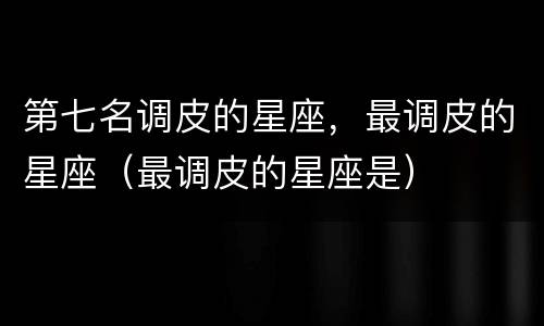 第七名调皮的星座，最调皮的星座（最调皮的星座是）