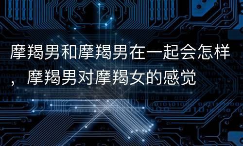 摩羯男和摩羯男在一起会怎样，摩羯男对摩羯女的感觉