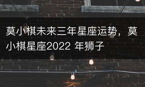 莫小棋未来三年星座运势，莫小棋星座2022 年狮子