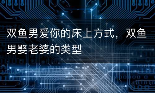 双鱼男爱你的床上方式，双鱼男娶老婆的类型