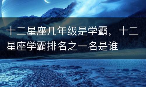 十二星座几年级是学霸，十二星座学霸排名之一名是谁