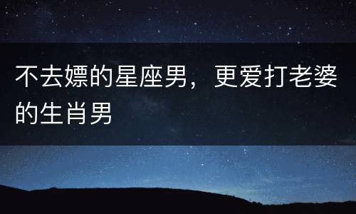 不去嫖的星座男，更爱打老婆的生肖男