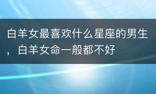 白羊女最喜欢什么星座的男生，白羊女命一般都不好
