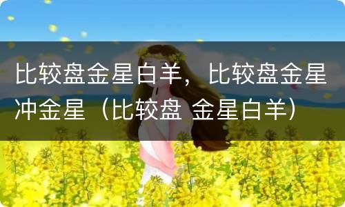 比较盘金星白羊，比较盘金星冲金星（比较盘 金星白羊）