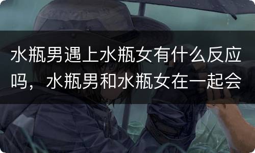 水瓶男遇上水瓶女有什么反应吗，水瓶男和水瓶女在一起会怎样