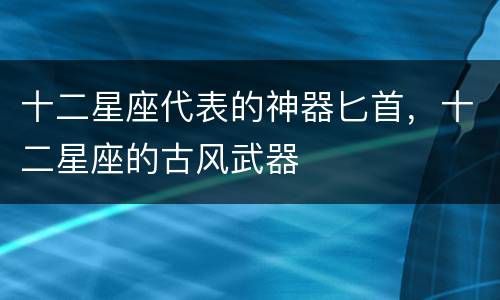 十二星座代表的神器匕首，十二星座的古风武器