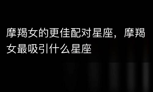 摩羯女的更佳配对星座，摩羯女最吸引什么星座
