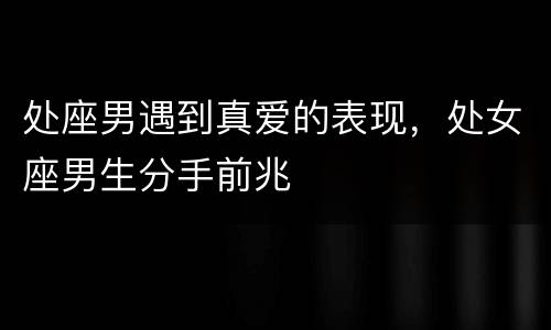 处座男遇到真爱的表现，处女座男生分手前兆