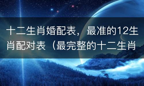 十二生肖婚配表，最准的12生肖配对表（最完整的十二生肖婚配表）