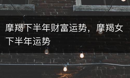 摩羯下半年财富运势，摩羯女下半年运势