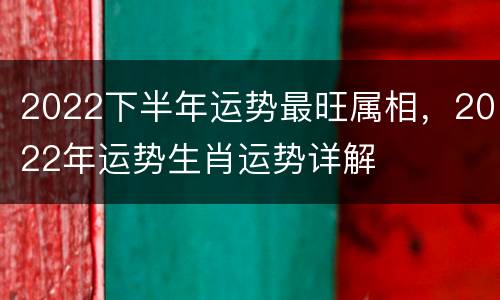 2022下半年运势最旺属相，2022年运势生肖运势详解