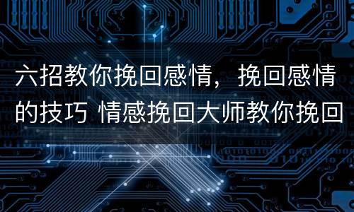 六招教你挽回感情，挽回感情的技巧 情感挽回大师教你挽回爱情的正确方法