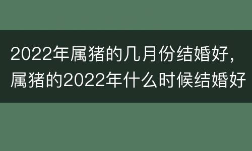 2022年属猪的几月份结婚好，属猪的2022年什么时候结婚好