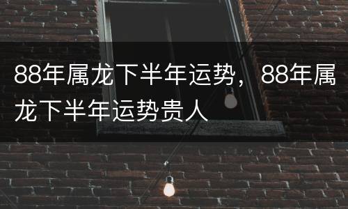 88年属龙下半年运势，88年属龙下半年运势贵人