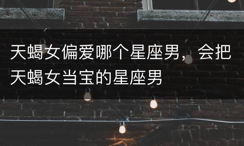 天蝎女偏爱哪个星座男，会把天蝎女当宝的星座男