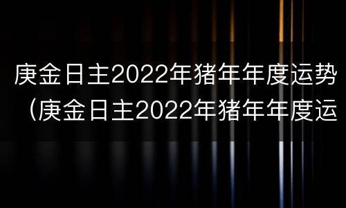 庚金日主2022年猪年年度运势（庚金日主2022年猪年年度运势如何）