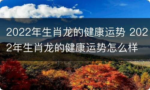 2022年生肖龙的健康运势 2022年生肖龙的健康运势怎么样