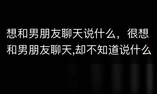 想和男朋友聊天说什么，很想和男朋友聊天,却不知道说什么…