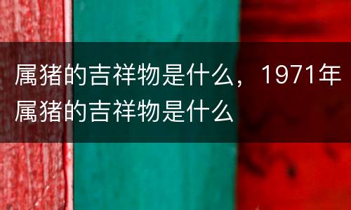属猪的吉祥物是什么，1971年属猪的吉祥物是什么