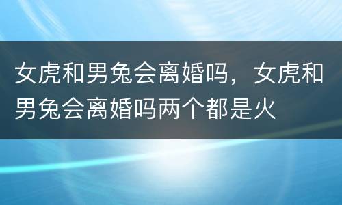 女虎和男兔会离婚吗，女虎和男兔会离婚吗两个都是火