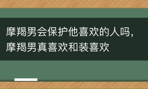 摩羯男会保护他喜欢的人吗，摩羯男真喜欢和装喜欢