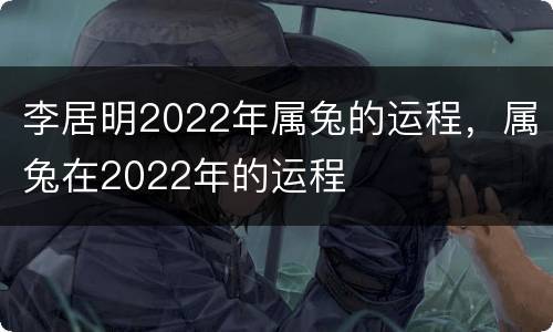 李居明2022年属兔的运程，属兔在2022年的运程