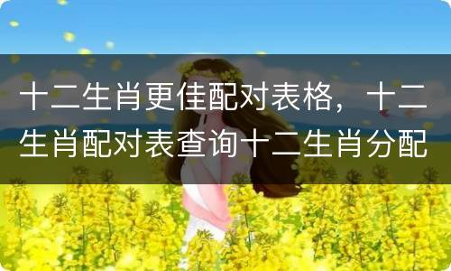 十二生肖更佳配对表格，十二生肖配对表查询十二生肖分配