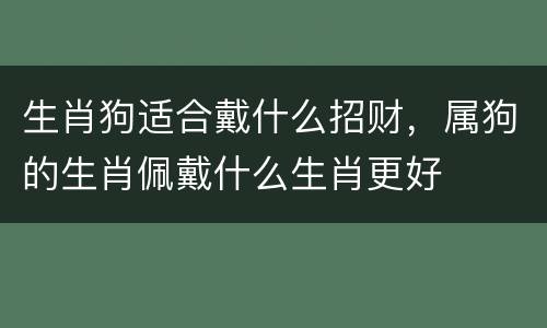 生肖狗适合戴什么招财，属狗的生肖佩戴什么生肖更好