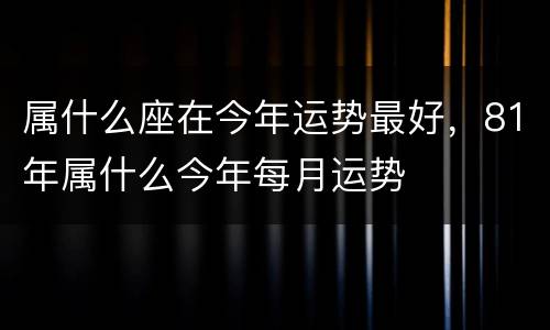 属什么座在今年运势最好，81年属什么今年每月运势