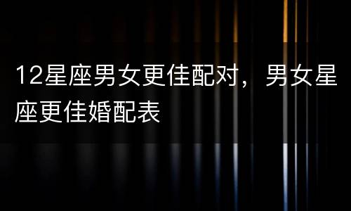 12星座男女更佳配对，男女星座更佳婚配表