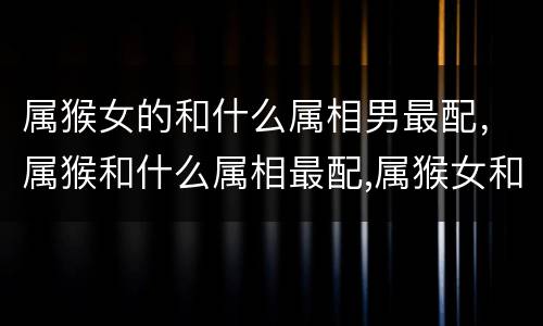 属猴女的和什么属相男最配，属猴和什么属相最配,属猴女和什么属
