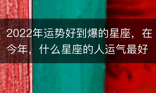 2022年运势好到爆的星座，在今年，什么星座的人运气最好？