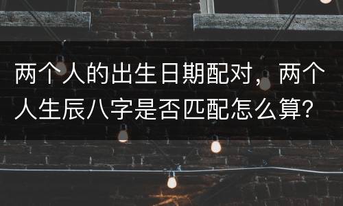 两个人的出生日期配对，两个人生辰八字是否匹配怎么算？