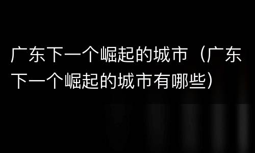广东下一个崛起的城市（广东下一个崛起的城市有哪些）