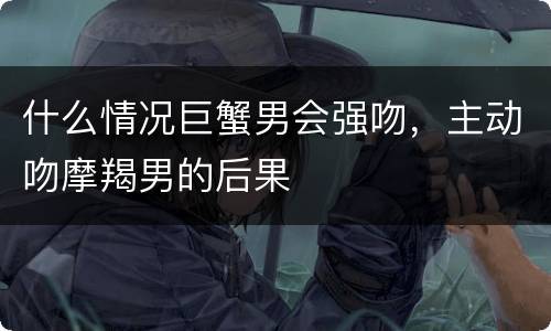 什么情况巨蟹男会强吻，主动吻摩羯男的后果