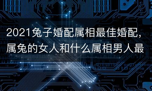 2021兔子婚配属相最佳婚配，属兔的女人和什么属相男人最相配？