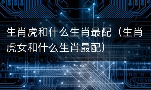 生肖虎和什么生肖最配（生肖虎女和什么生肖最配）