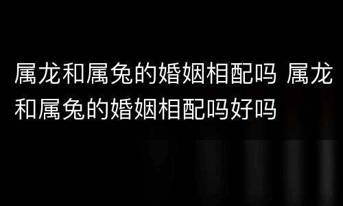 属龙和属兔的婚姻相配吗 属龙和属兔的婚姻相配吗好吗