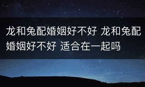 龙和兔配婚姻好不好 龙和兔配婚姻好不好 适合在一起吗