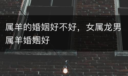 属羊的婚姻好不好，女属龙男属羊婚姻好